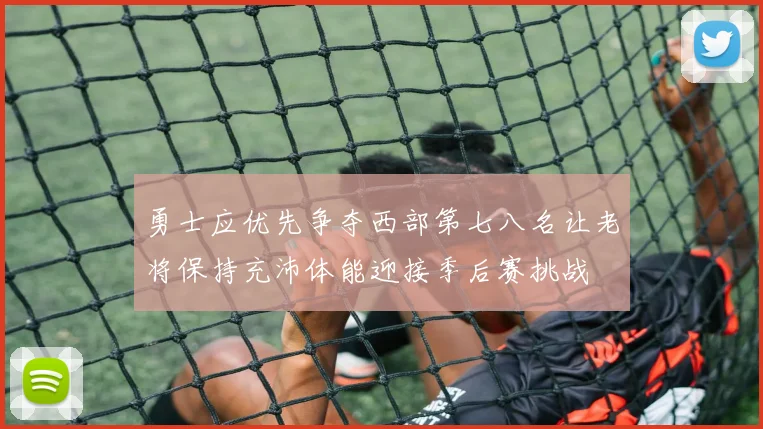 勇士应优先争夺西部第七八名让老将保持充沛体能迎接季后赛挑战
