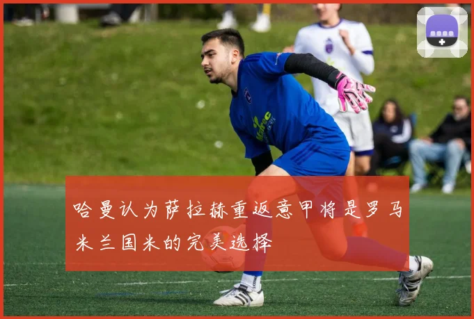 哈曼认为萨拉赫重返意甲将是罗马米兰国米的完美选择