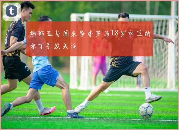 热那亚与国米争夺罗马18岁中卫纳尔丁引发关注