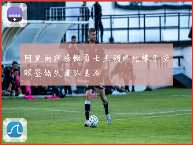 阿里纳斯感慨勇士王朝终结缘于榜眼签错失建队基石