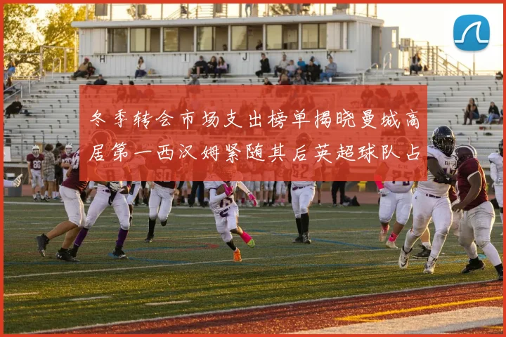 冬季转会市场支出榜单揭晓曼城高居第一西汉姆紧随其后英超球队占据五席