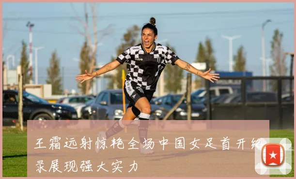 王霜远射惊艳全场中国女足首开纪录展现强大实力