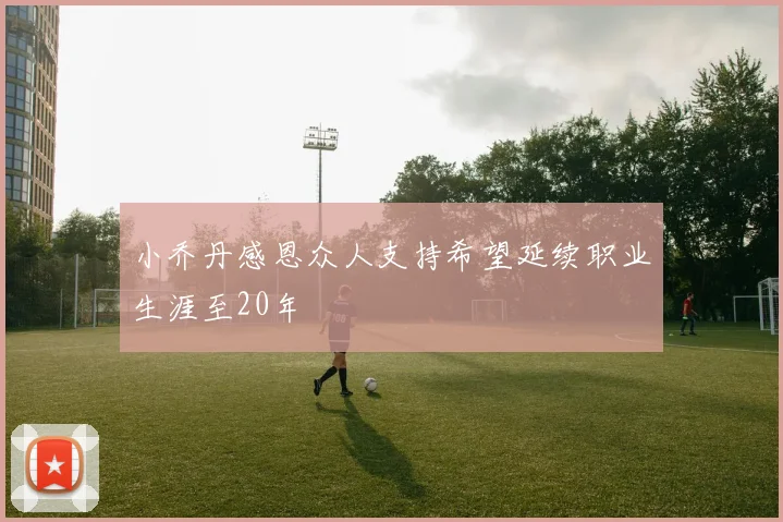 小乔丹感恩众人支持希望延续职业生涯至20年