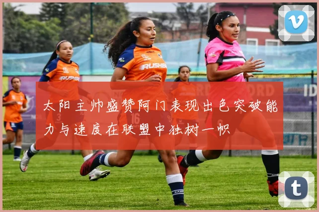 太阳主帅盛赞阿门表现出色突破能力与速度在联盟中独树一帜