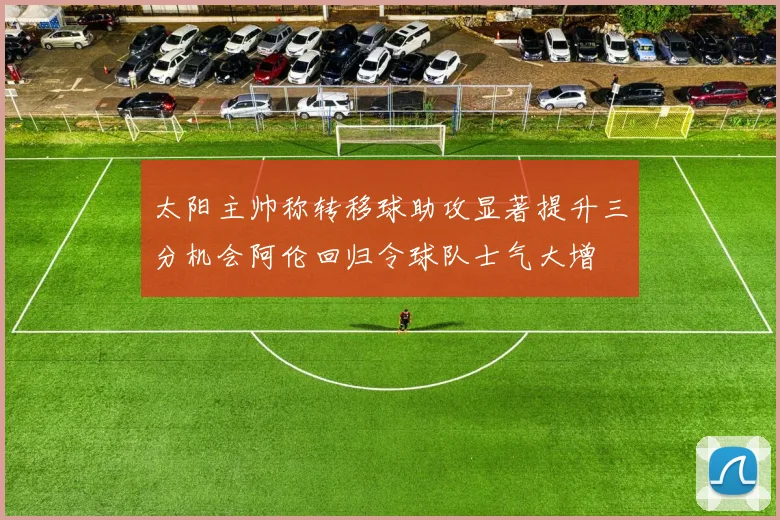 太阳主帅称转移球助攻显著提升三分机会阿伦回归令球队士气大增