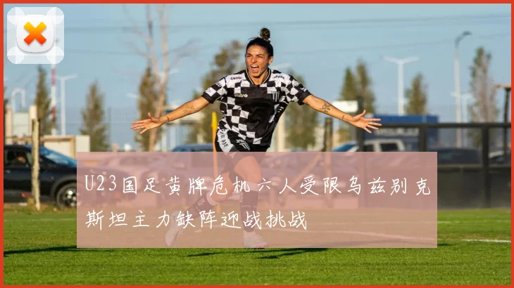 U23国足黄牌危机六人受限乌兹别克斯坦主力缺阵迎战挑战