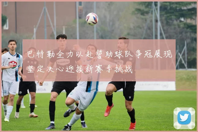 巴特勒全力以赴誓助球队争冠展现坚定决心迎接新赛季挑战