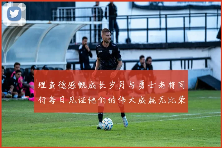 理查德感慨成长岁月与勇士老将同行每日见证他们的伟大成就无比荣幸