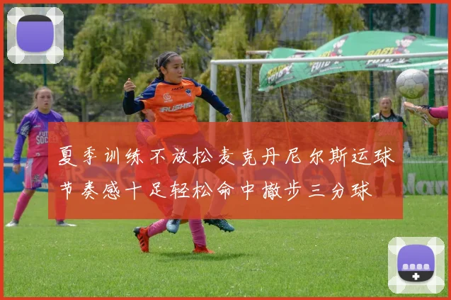夏季训练不放松麦克丹尼尔斯运球节奏感十足轻松命中撤步三分球