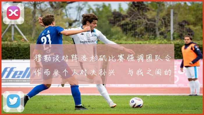 穆勒谈对阵洛杉矶比赛强调团队合作而非个人对决孙兴慜与我之间的较量