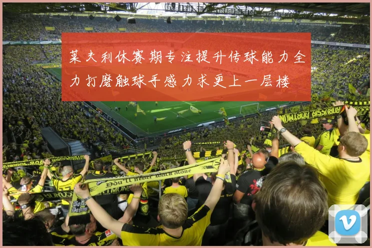 莱夫利休赛期专注提升传球能力全力打磨触球手感力求更上一层楼