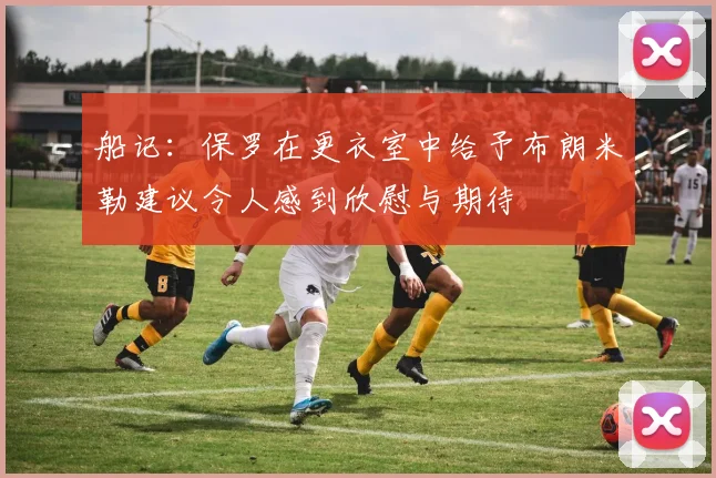 船记：保罗在更衣室中给予布朗米勒建议令人感到欣慰与期待