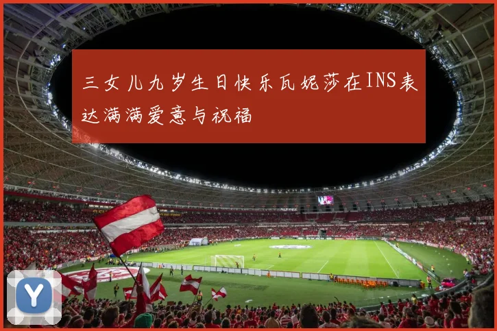 三女儿九岁生日快乐瓦妮莎在INS表达满满爱意与祝福